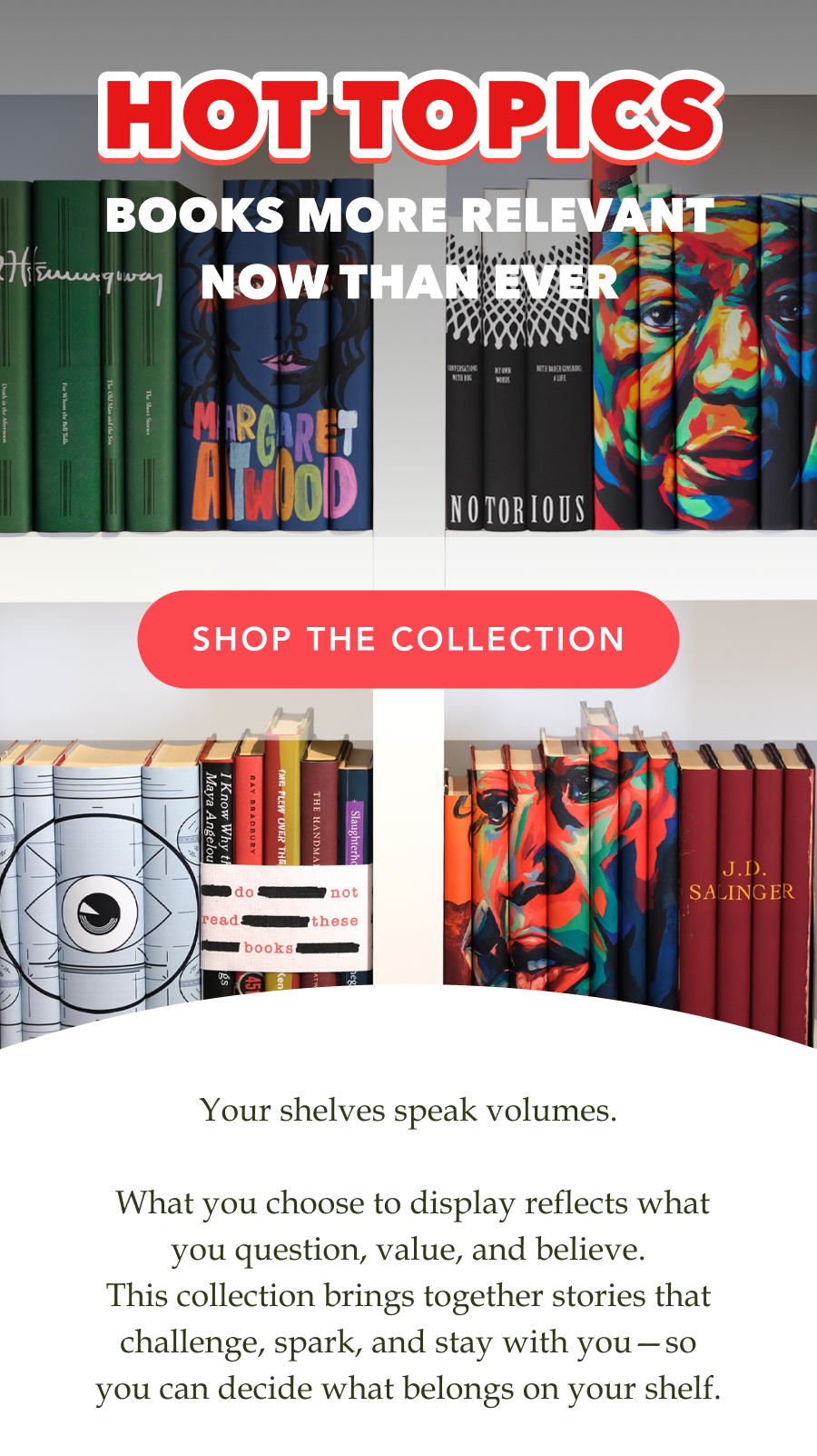 HOT TOPICS! Books more relevant now than ever. SHOP THE COLLECTION! Your shelves speak volumes.   What you choose to display reflects what you question, value, and believe. This collection brings together stories that challenge, spark, and stay with you—so you can decide what belongs on your shelf.