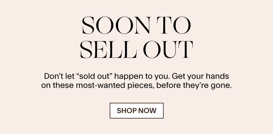SOON TO SELL OUT Don’t let “sold out” happen to you. Get your hands on these most-wanted pieces, before they’re gone. SHOP NOW 