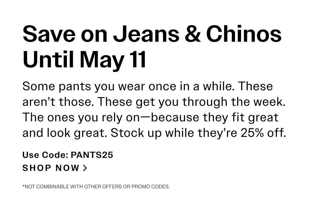 Save on Jeans & Chinos Until May 11. Some pants you wear once in a while. These aren’t those. These get you through the week. The ones you rely on—because they fit great and look great. Stock up while they’re 25% off. Use Code: PANTS25 SHOP NOW > *Not combinable with other offers or promo codes.