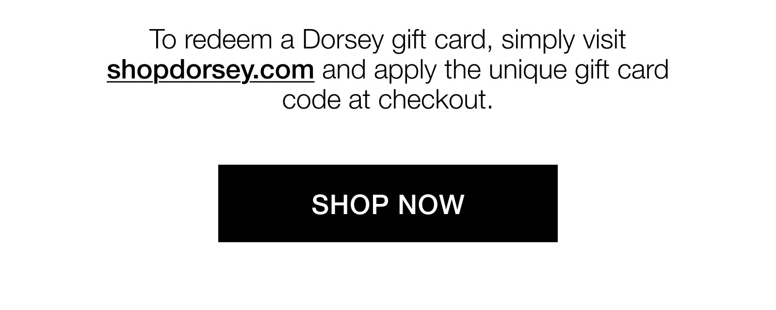 To redeem a Dorsey gift card, simply visit shopdorsey.com and apply the unique gift card code at checkout. Shop now.