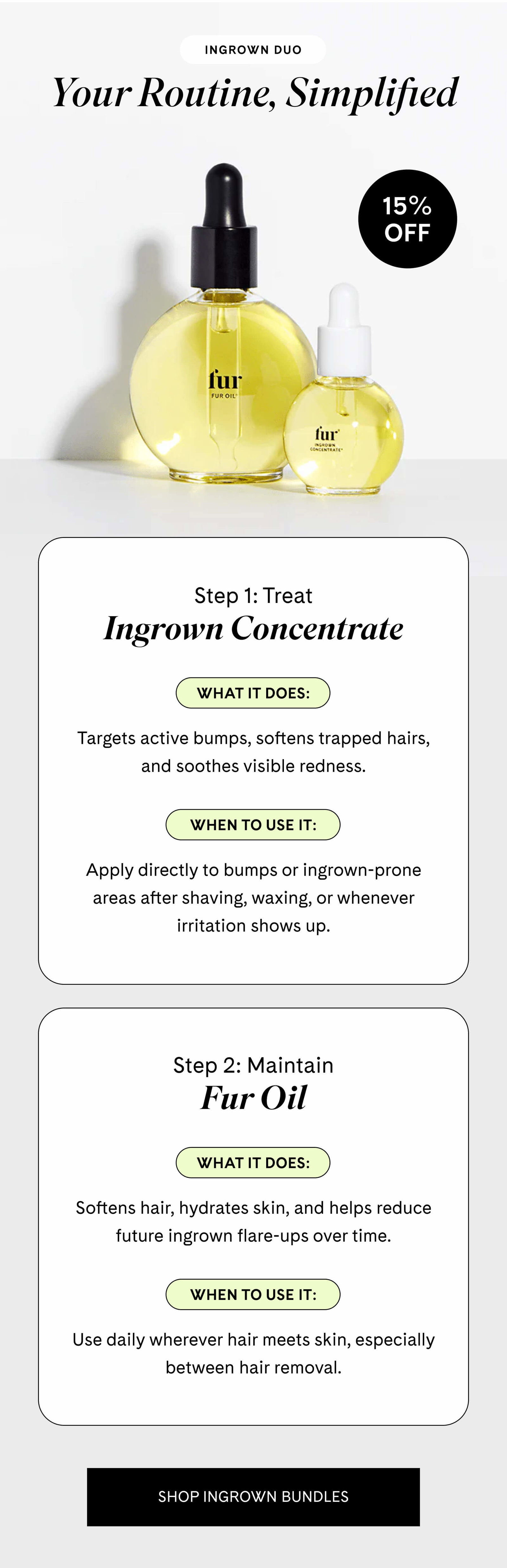 Your Routine, Simplified Ingrown Duo  Step 1: Treat Ingrown Concentrate  What it does: Targets active bumps, softens trapped hairs, and soothes visible redness.  When to use it: Apply directly to bumps or ingrown-prone areas after shaving, waxing, or whenever irritation shows up.  Step 2: Maintain Fur Oil  What it does: Softens hair, hydrates skin, and helps reduce future ingrown flare-ups over time.  When to use it: Use daily wherever hair meets skin, especially between hair removal. SHOP INGROWN BUNDLES