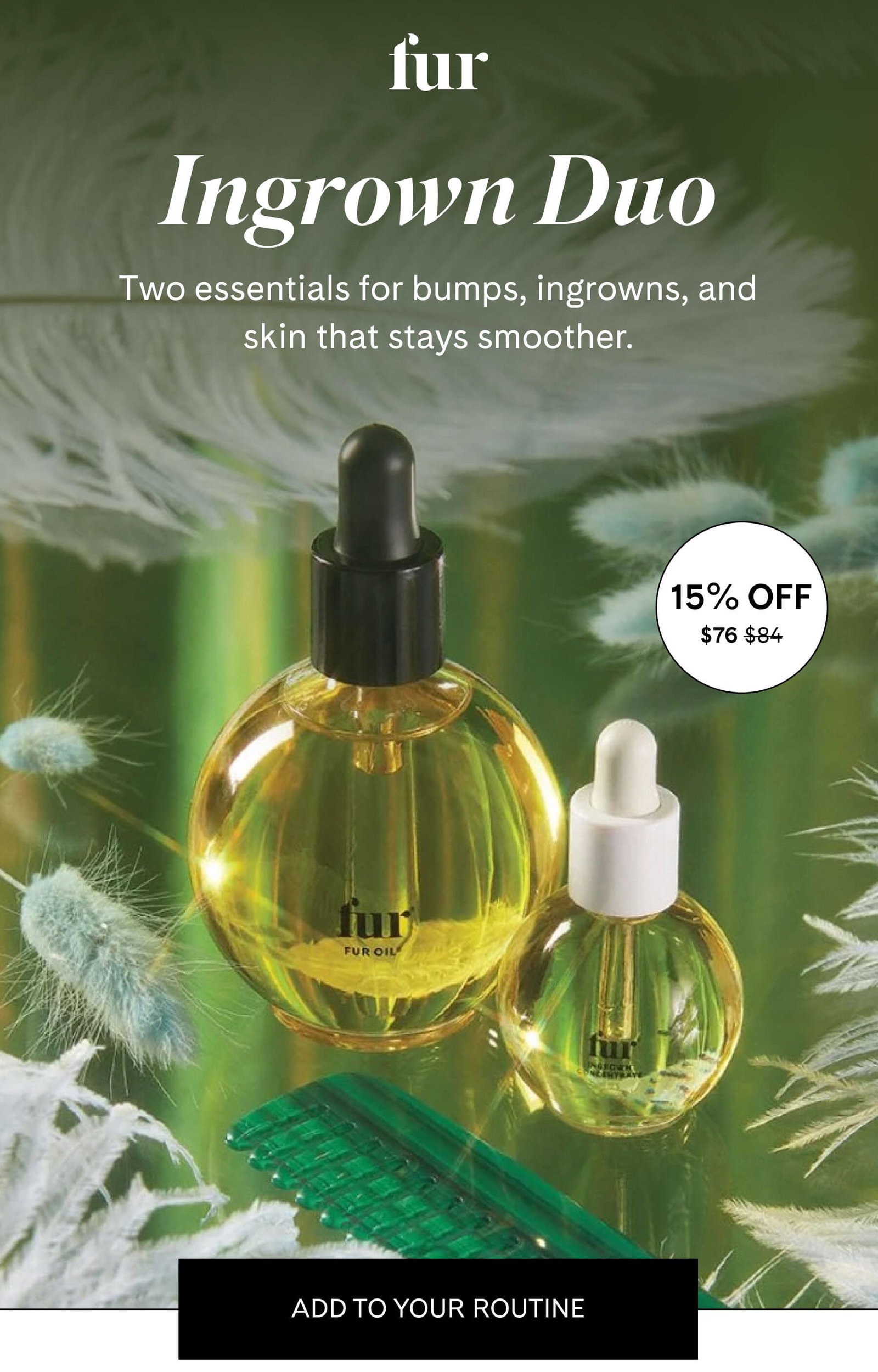 fur Ingrown Duo Two essentials for bumps, ingrowns, and skin that stays smoother. 15% Off $84 $76 ADD TO YOUR ROUTINE