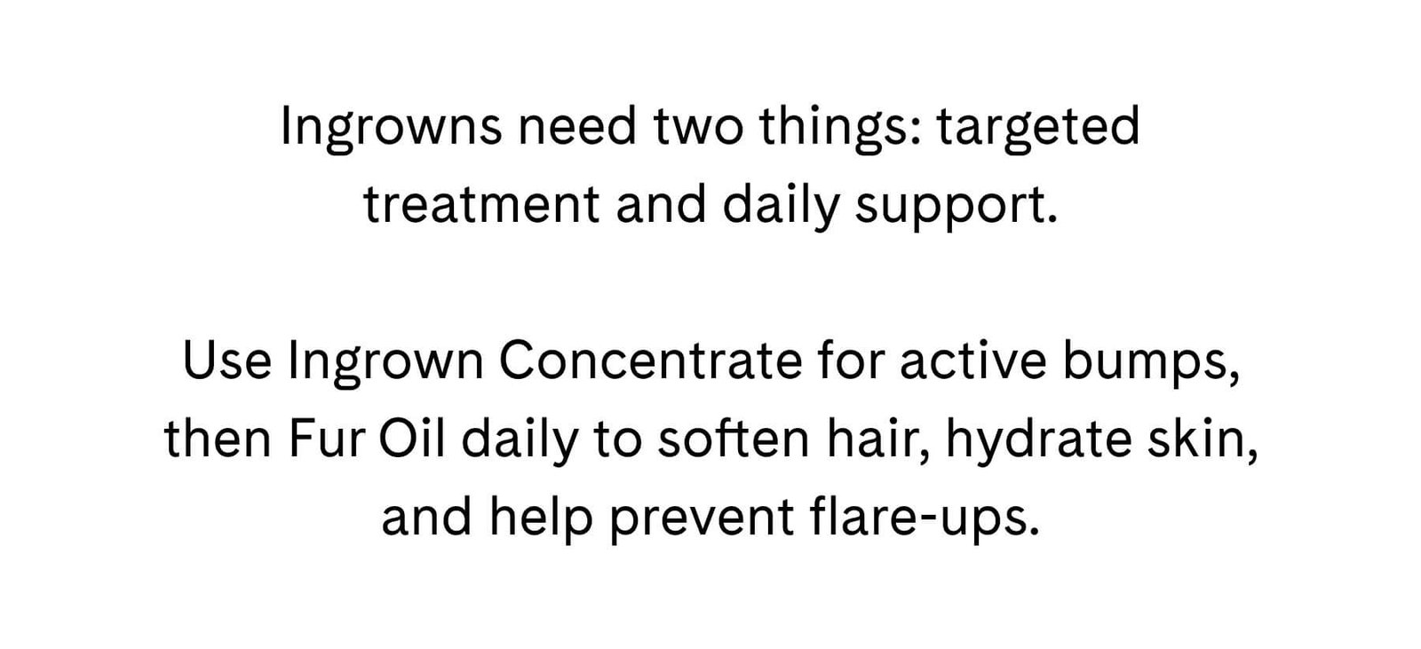 Ingrowns need two things: targeted treatment and daily support.  Use Ingrown Concentrate for active bumps, then Fur Oil daily to soften hair, hydrate skin, and help prevent flare-ups.