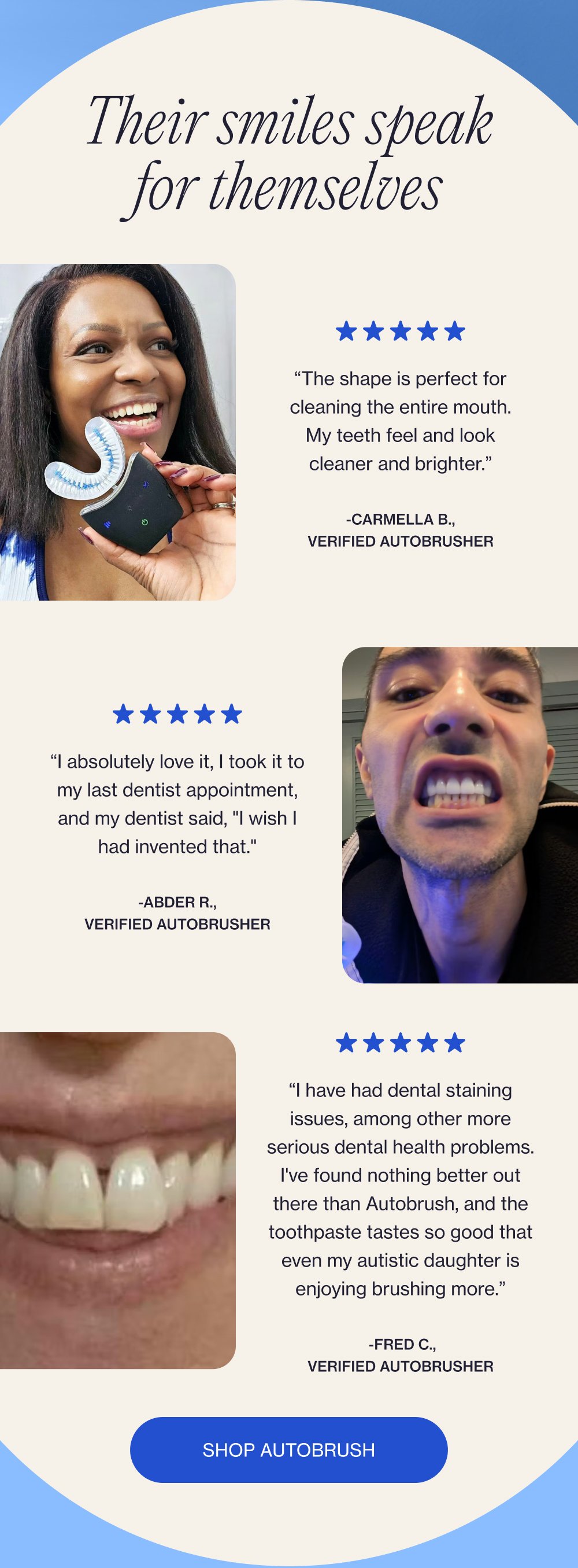 Their smiles speak for themselves “The shape is perfect for cleaning the entire mouth. My teeth feel and look cleaner and brighter.” -Carmella B., verified Autobrusher “I absolutely love it, I took it to my last dentist appointment, and my dentist said, "I wish I had invented that." -Abder R., verified Autobrusher “I have had dental staining issues, among other more serious dental health problems. I've found nothing better out there than Autobrush, and the toothpaste tastes so good that even my autistic daughter is enjoying brushing more.” -Fred C., verified Autobrusher Shop Autobrush