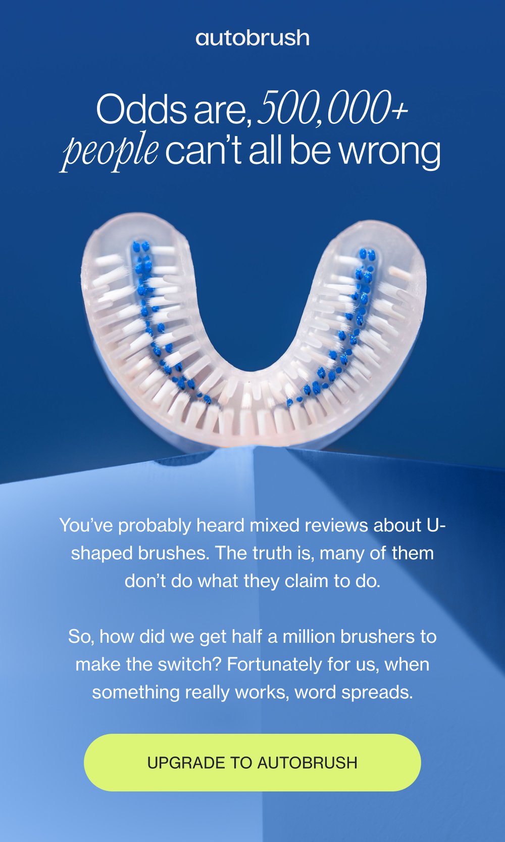 Odds are, 500,000+ people can’t all be wrong You’ve probably heard mixed reviews about U-shaped brushes. The truth is, many of them don’t do what they claim to do. So, how did we get half a million brushers to make the switch? Fortunately for us, when something really works, word spreads. Upgrade to Autobrush