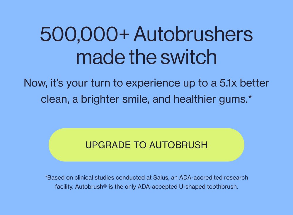 500,000+ Autobrushers made the switch Now, it’s your turn to experience up to a 5.1x better clean, a brighter smile, and healthier gums.* Upgrade to Autobrush *Based on clinical studies conducted at Salus, an ADA-accredited research facility. Autobrush® is the only ADA-accepted U-shaped toothbrush.