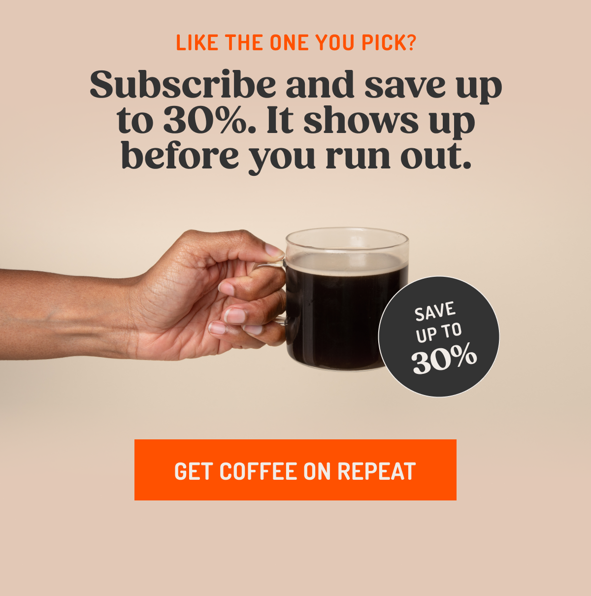 LIKE THE ONE YOU PICK? Subscribe and save up to 30%. It shows up before you run out. SAVE UP TO 30% GET COFFEE ON REPEAT