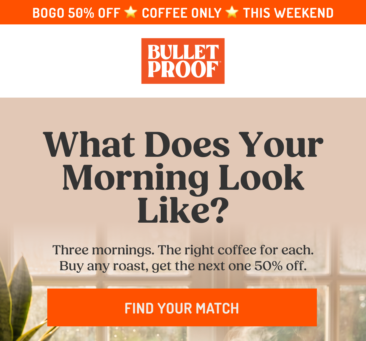 USE CODE BOGO50 COFFEE ONLY THIS WEEKEND BULLETPROOF What Does Your Morning Look Like? Three mornings. The right coffee for each. Buy any roast, get the next one 50% off. FIND YOUR MATCH