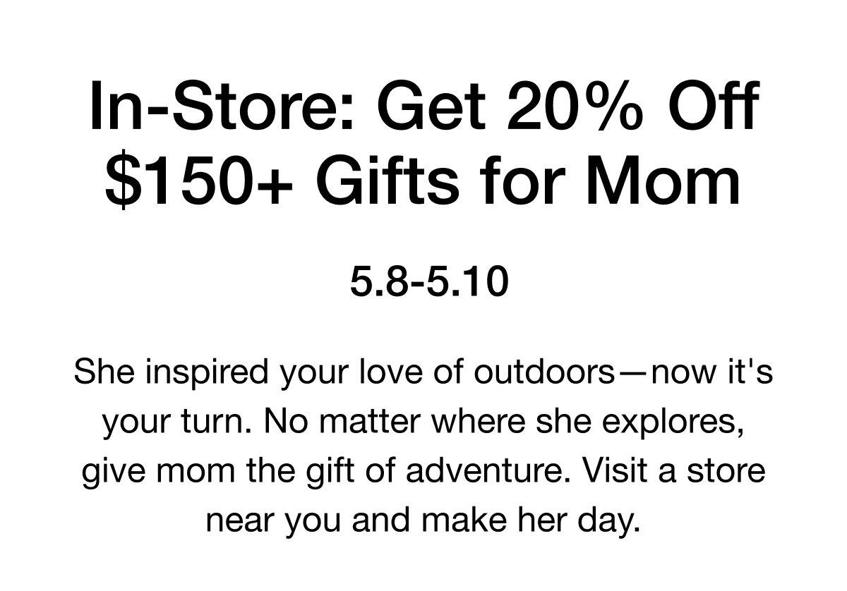 She inspired your love of outdoors-now it's your turn. No matter where she explores, give mom the gift of adventure. Visit a store near you and make her day.