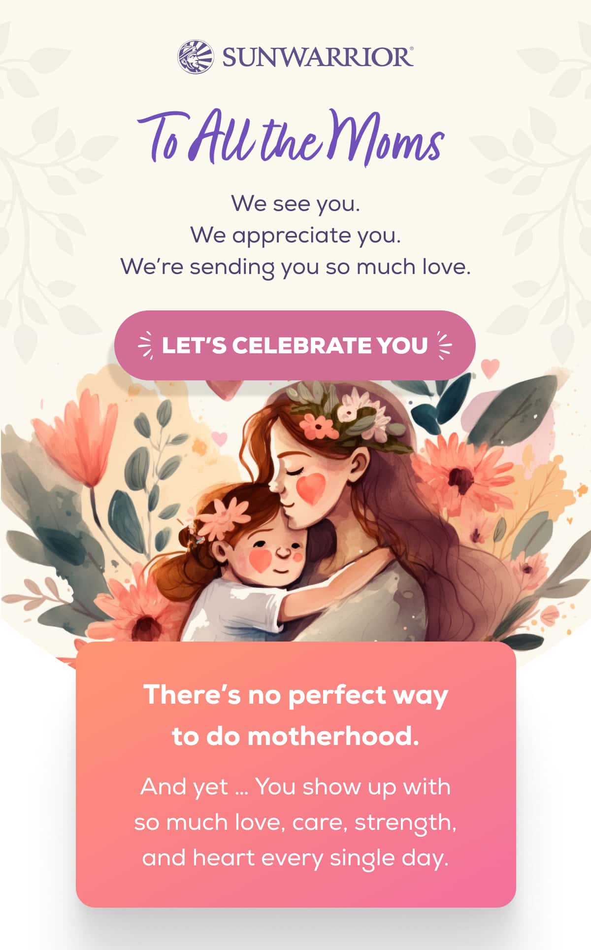 To All the Moms We see you.  We appreciate you.  We’re sending you so much love.   LET’S CELEBRATE YOU   There’s no perfect way to do motherhood.   And yet … You show up with so much love, care, strength, and heart every single day. 