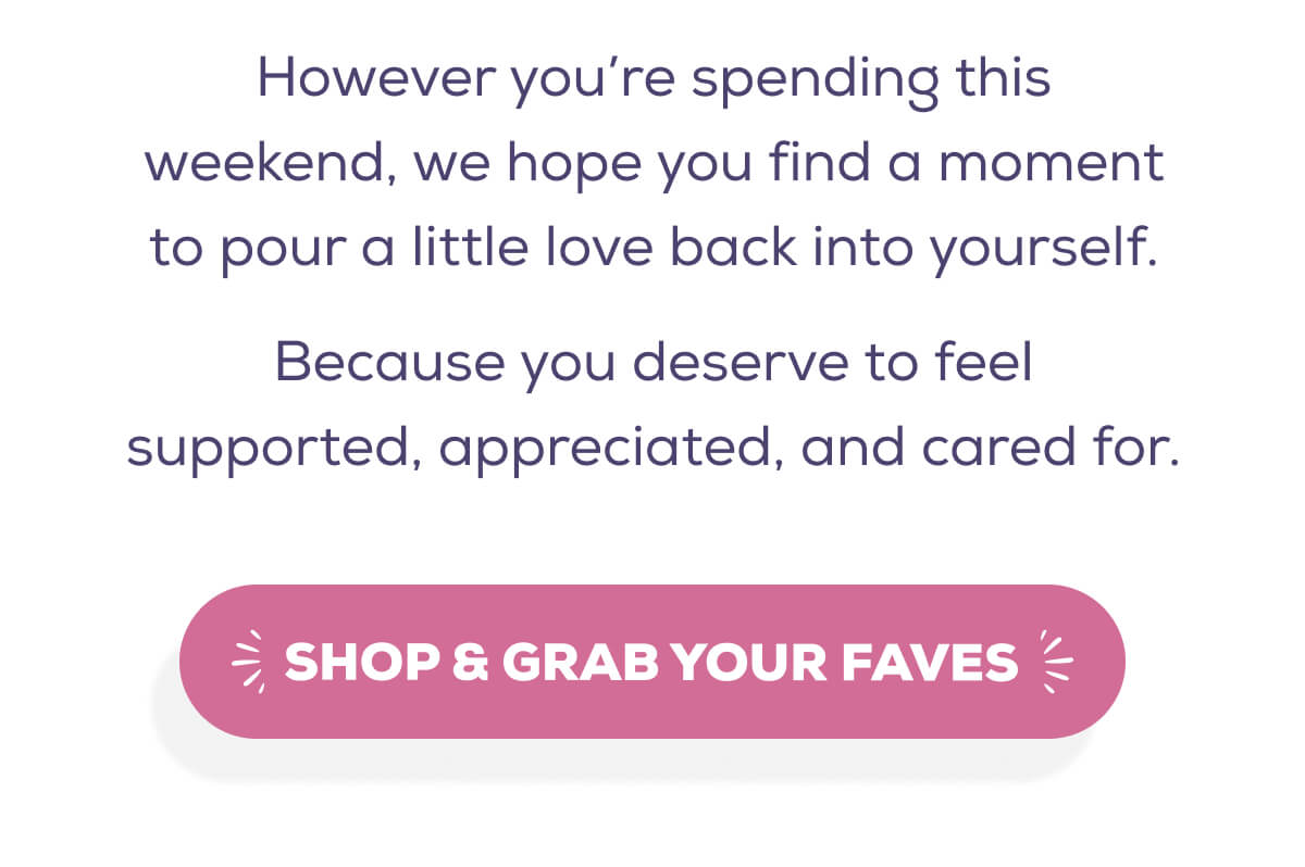 However you’re spending this weekend, we hope you find a moment to pour a little love back into yourself. Because you deserve to feel supported, appreciated, and cared for.   SHOP & GRAB YOUR FAVES