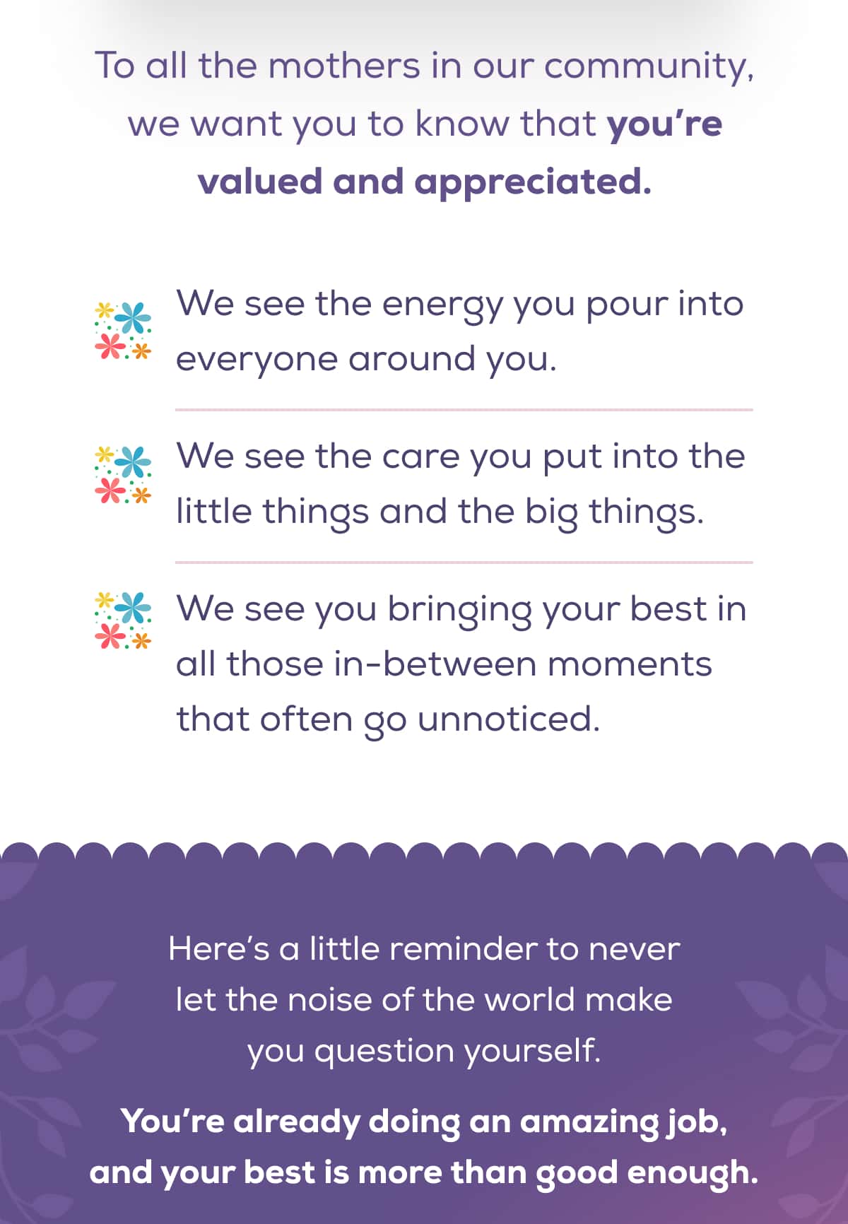 To all the mothers in our community, we want you to know that you’re valued and appreciated.  We see the energy you pour into everyone around you.  We see the care you put into the little things and the big things. We see you bringing your best in all those in-between moments that often go unnoticed.  Here’s a little reminder to never let the noise of the world make you question yourself. You’re already doing an amazing job, and your best is more than good enough.