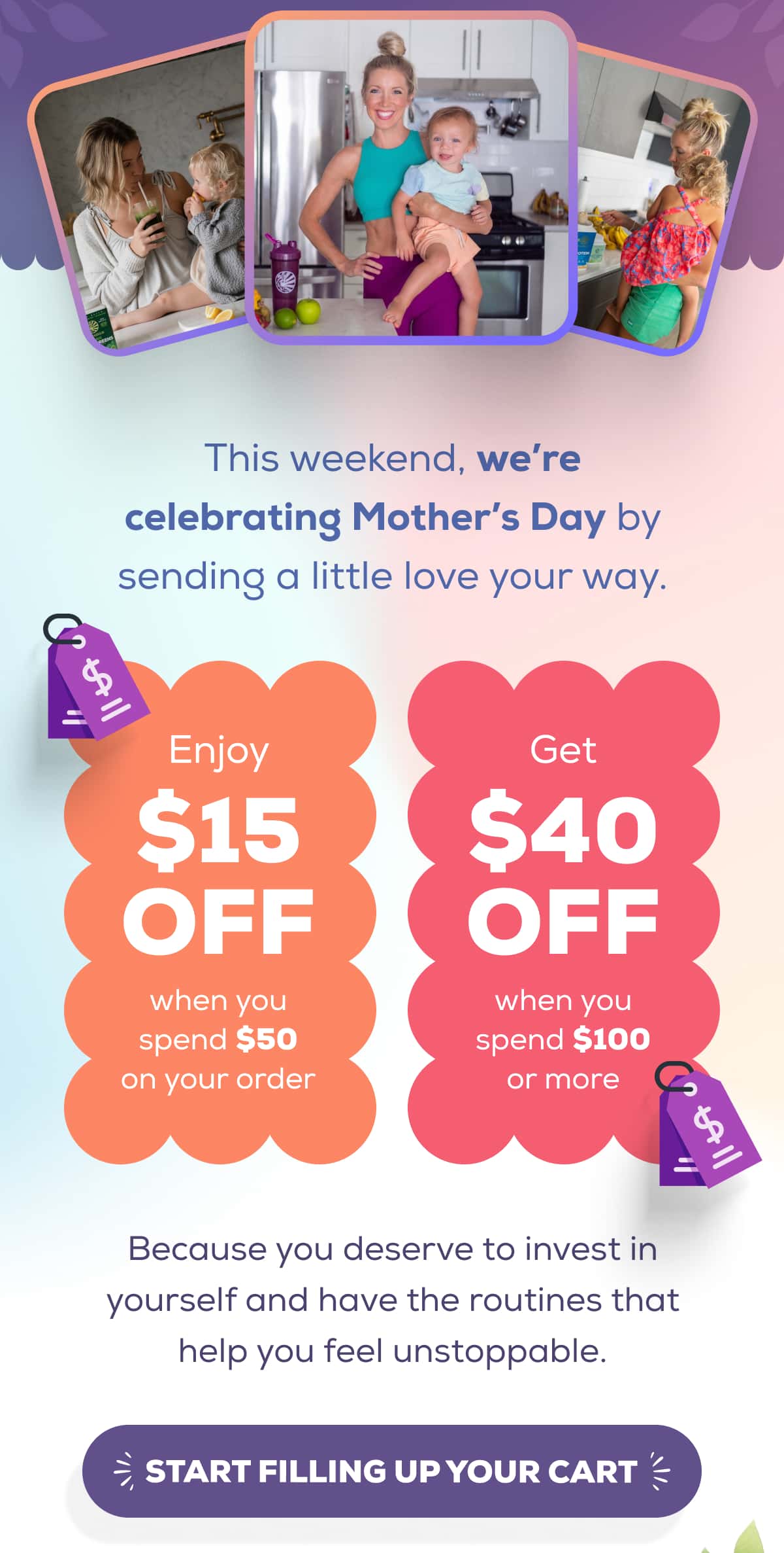 This weekend, we’re celebrating Mother’s Day by sending a little love your way.   Enjoy $15 OFF when you spend $50 on your order Get $40 OFF when you spend $100 or more   Because you deserve to invest in yourself and have the routines that help you feel unstoppable.    START FILLING UP YOUR CART 