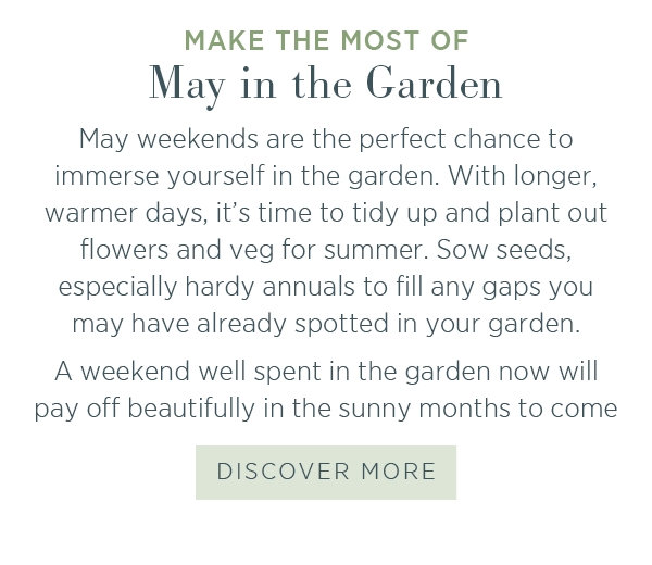 Make the most of May in the Garden. May weekends are the perfect chance to immerse yourself in the garden. With longer, warmer days, it's time to tidy up and plant our flowers and veg for summer. Sow seeds, especially hardy annuals to fill any gaps you may have already spotted in your garden. A weekend well spent in the garden now will pay off beautifully in the sunny months to come. Discover more.