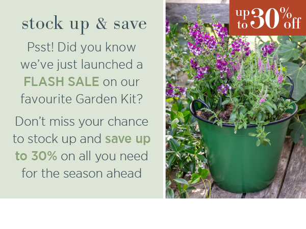 Stock up & save. Psst! Did you know we've just launched a flash sale on our favourite Garden Kit? Don't miss your chance to stock up and save up to 30% on all you need for the season ahead.