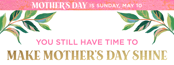 Mother’s Day is Sunday, May 10, plus you still have time to make Mother’s Day shine headline.