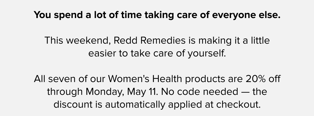 You spend a lot of time taking care of everyone else. | This weekend, Redd Remedies is making it a little easier to take care of yourself. | All seven of our Women's Health products are 20% off through Monday, May 11. No code needed — the discount is automatically applied at checkout.