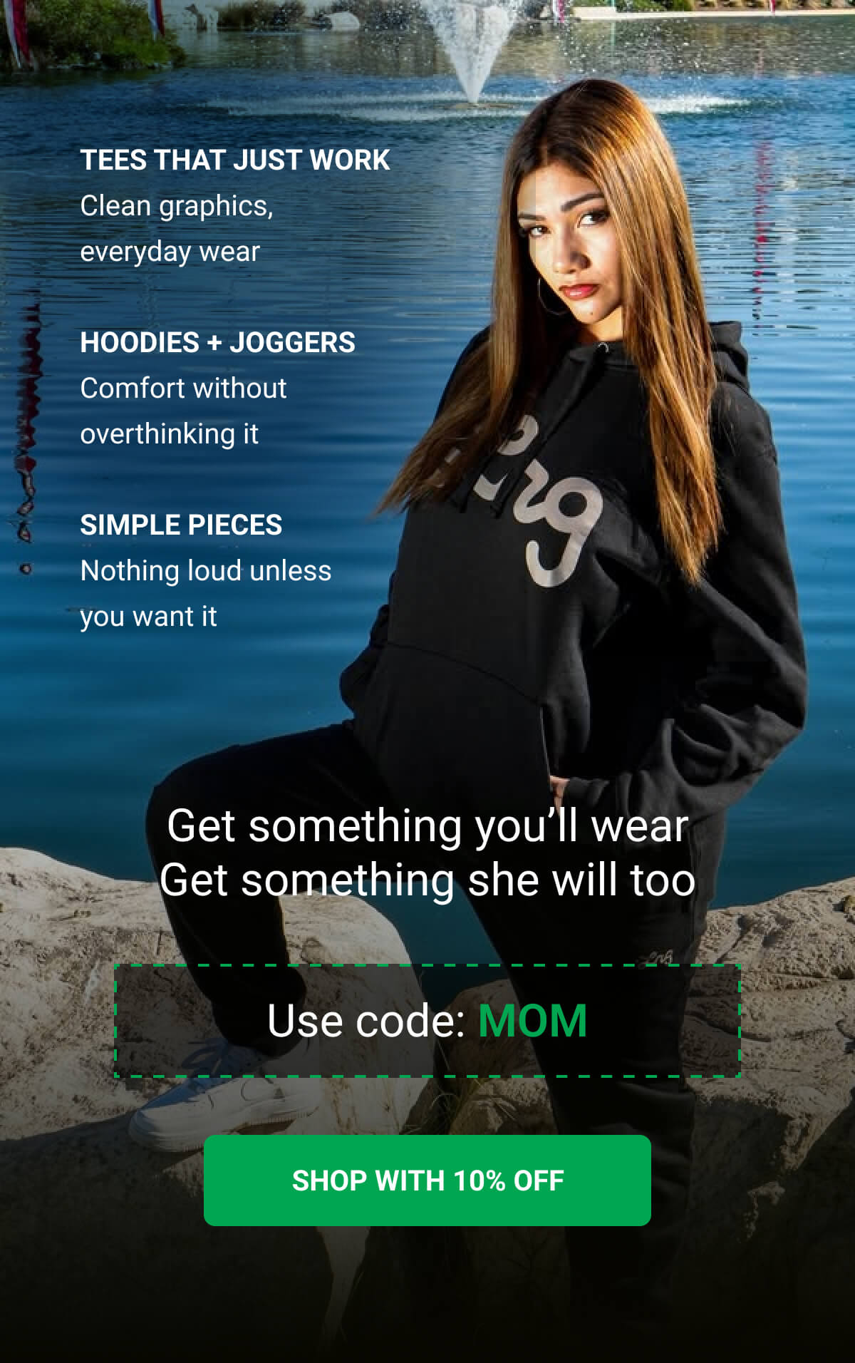 Tees that just work | Clean graphics, everyday wear | Hoodies + joggers Comfort without overthinking it | Simple pieces Nothing loud unless you want it | Get something you’ll wear Get something she will too | Use code: MOM | SHOP WITH 10% OFF