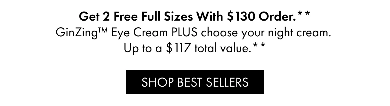 Get 2 Free Full Sizes With $130 Order.** GinZing™ Eye Cream PLUS choose your night cream. Up to a $117 total value.** | SHOP BEST SELLERS
