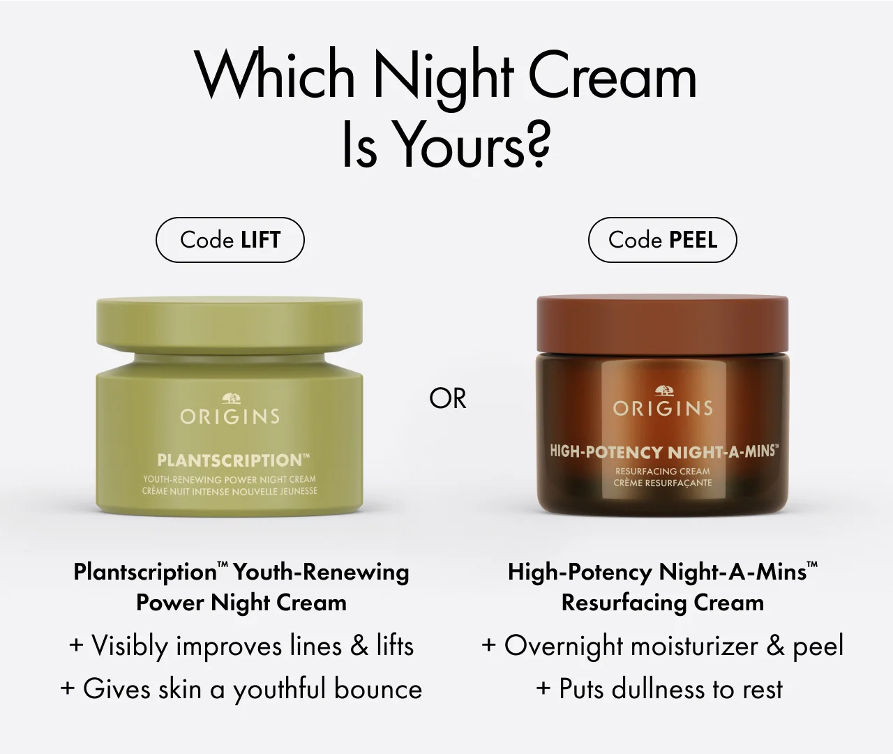 Which night cream is yours? | Code LIFT | Plantscription™ Youth-Renewing Power Night Cream | + Visibly improves lines & lifts + Gives skin a youthful bounce | Code PEEL | High-Potency Night-A-Mins™ Resurfacing Cream | + Overnight moisturizer & peel + Puts dullness to rest