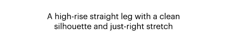 A high-rise straight leg with a clean silhouette and just-right stretch.