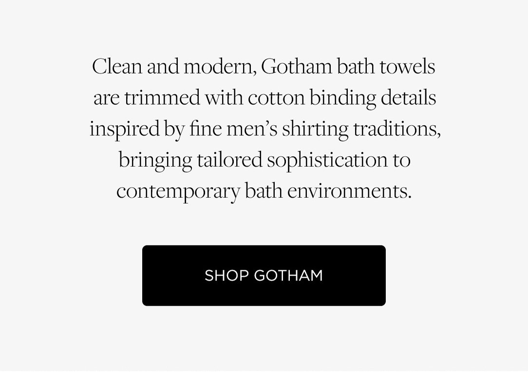 Clean and modern, Gotham bath towels are trimmed with cotton binding details inspired by fine men's shirting traditions, bringing sophistication to contemporary bath environments. Shop Gotham.