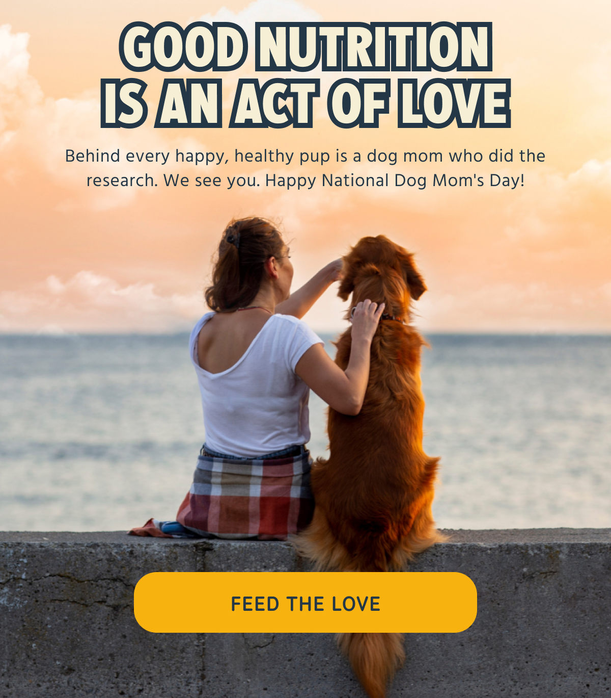 GOOD NUTRITION IS AN ACT OF LOVE   Behind every happy, healthy pup is a dog mom who did the research. We see you. Happy National Dog Mom's Day!   -- FEED THE LOVE  