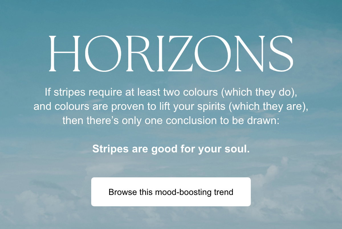If stripes require at least two colours (which they do), and colours are proven to lift your spirits (which they are), then there's only one conclusion to be drawn: Stripes are good for your soul. Browse this mood-boosting trend.