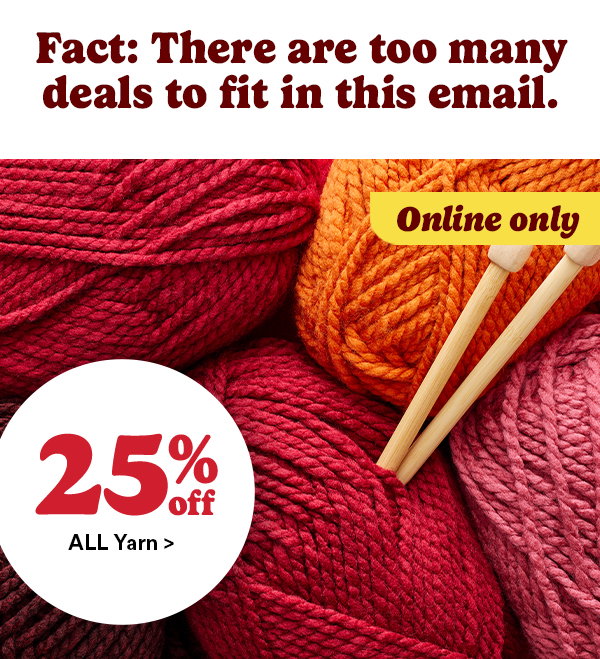 fact: there are too many deals to fit in this email. online only. 25% off all yarn>