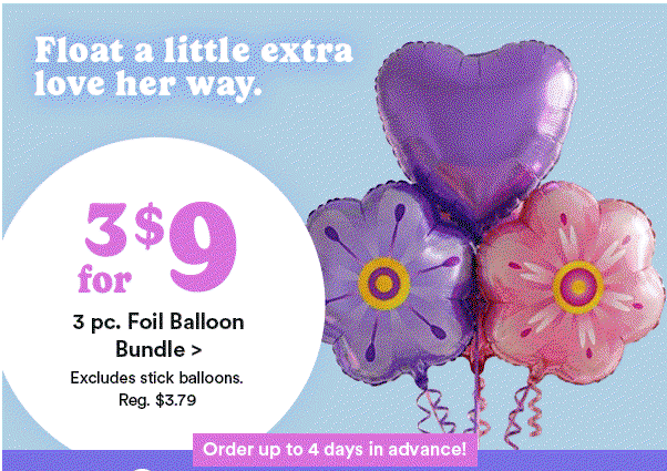 Float a little extra love her way. $24.99 each Mother’s Day Party Starter Balloon Bundle Order up to 4 days in advance! Float a little extra love her way. $17.99 each 17 oz Jar Candle + Balloon Bouquet Bundle Order up to 4 days in advance! Float a little extra love her way. 3 for $9 3 pc. Foil Balloon Bundle Excludes stick balloons. Reg. $3.79 Order up to 4 days in advance!