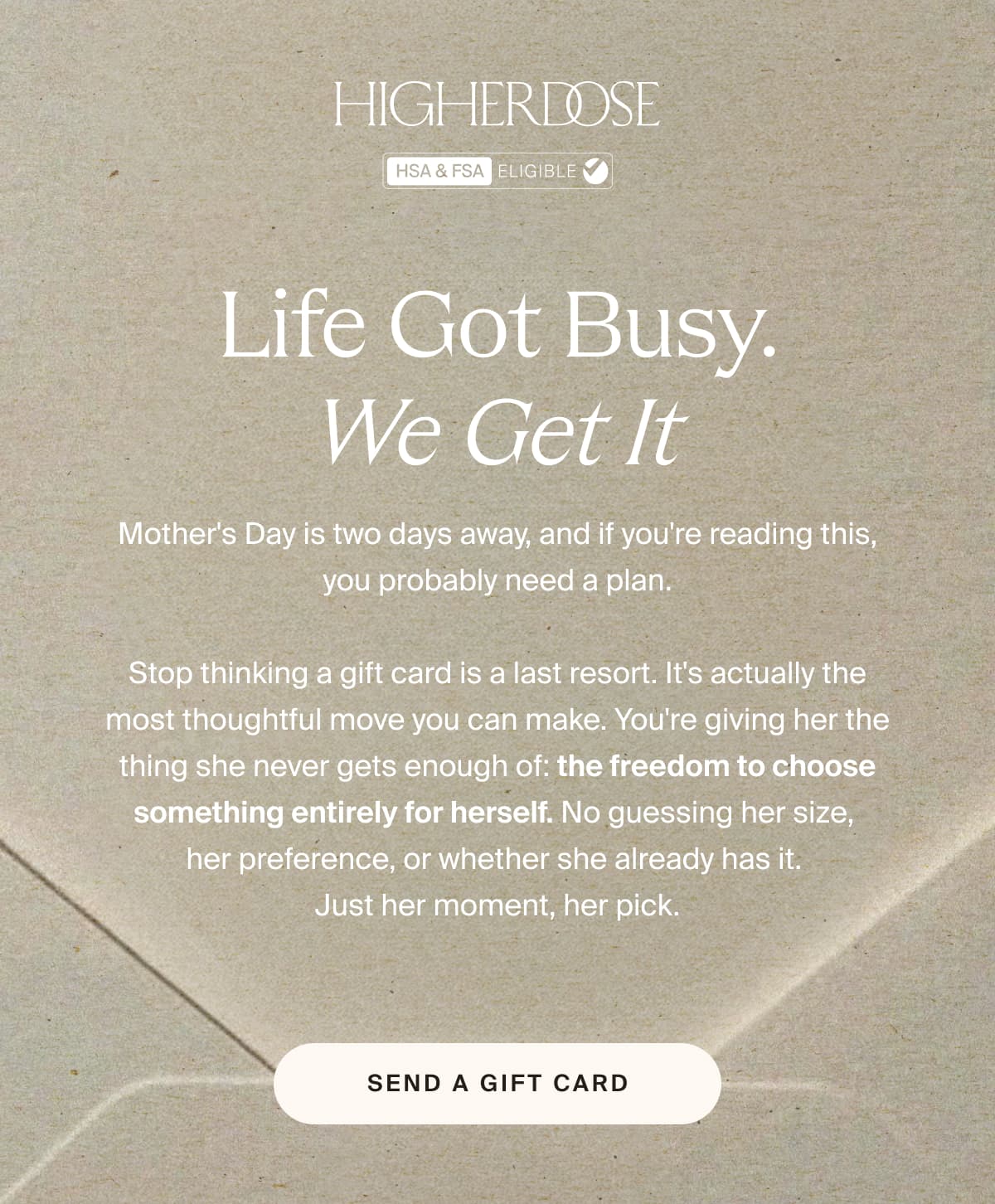 HIGHERDOSE | Life got busy. We get it | Mother's Day is two days away, and if you're reading this, you probably need a plan.  Stop thinking a gift card is a last resort. It's actually the most thoughtful move you can make. You're giving her the thing she never gets enough of: the freedom to choose something entirely for herself. No guessing her size,  her preference, or whether she already has it.  Just her moment, her pick. | SEND A GIFT CARD