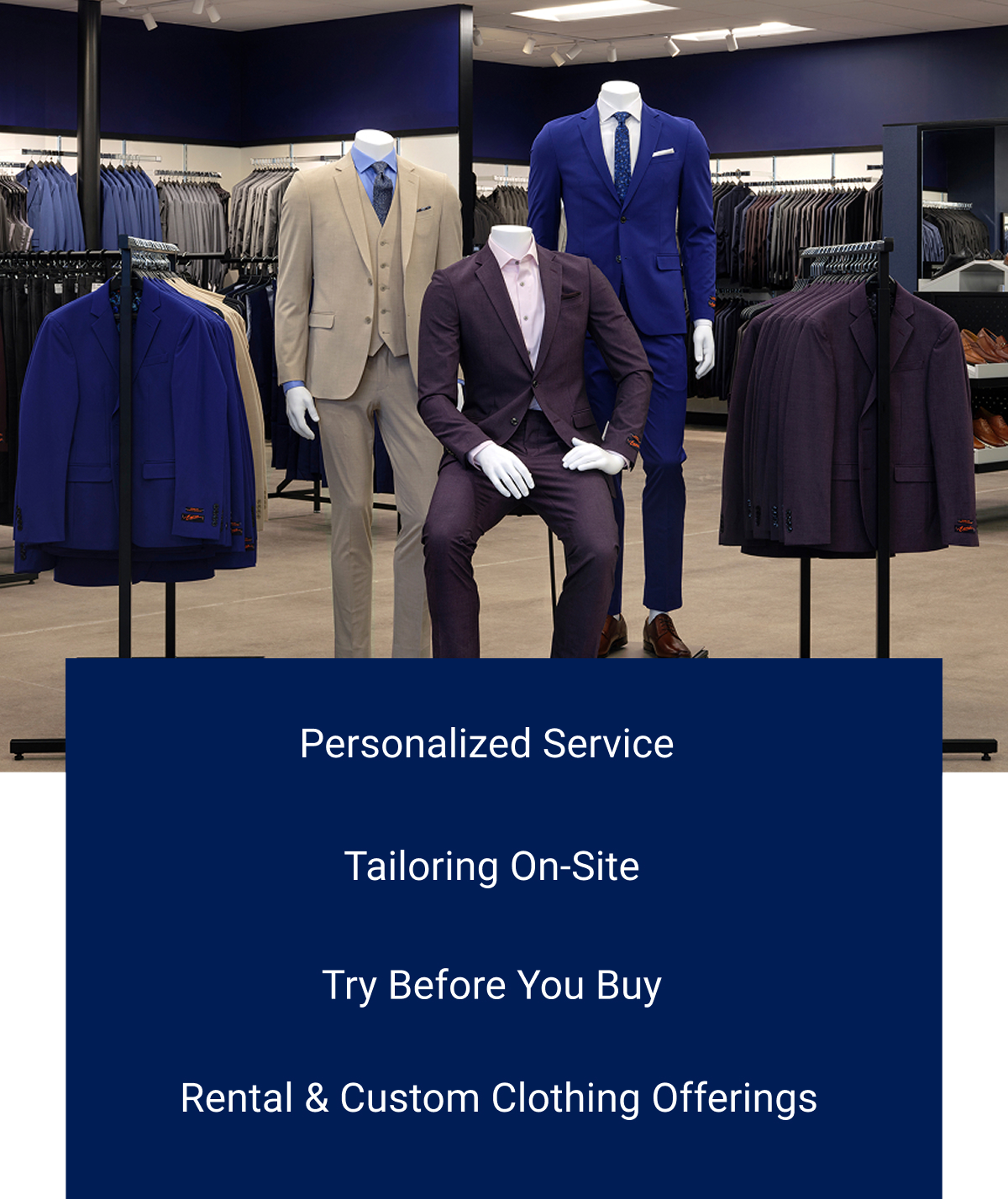 Personalized Service. Tailoring On-Site. Try Before You Buy. Rental & Custom Clothing Offerings.