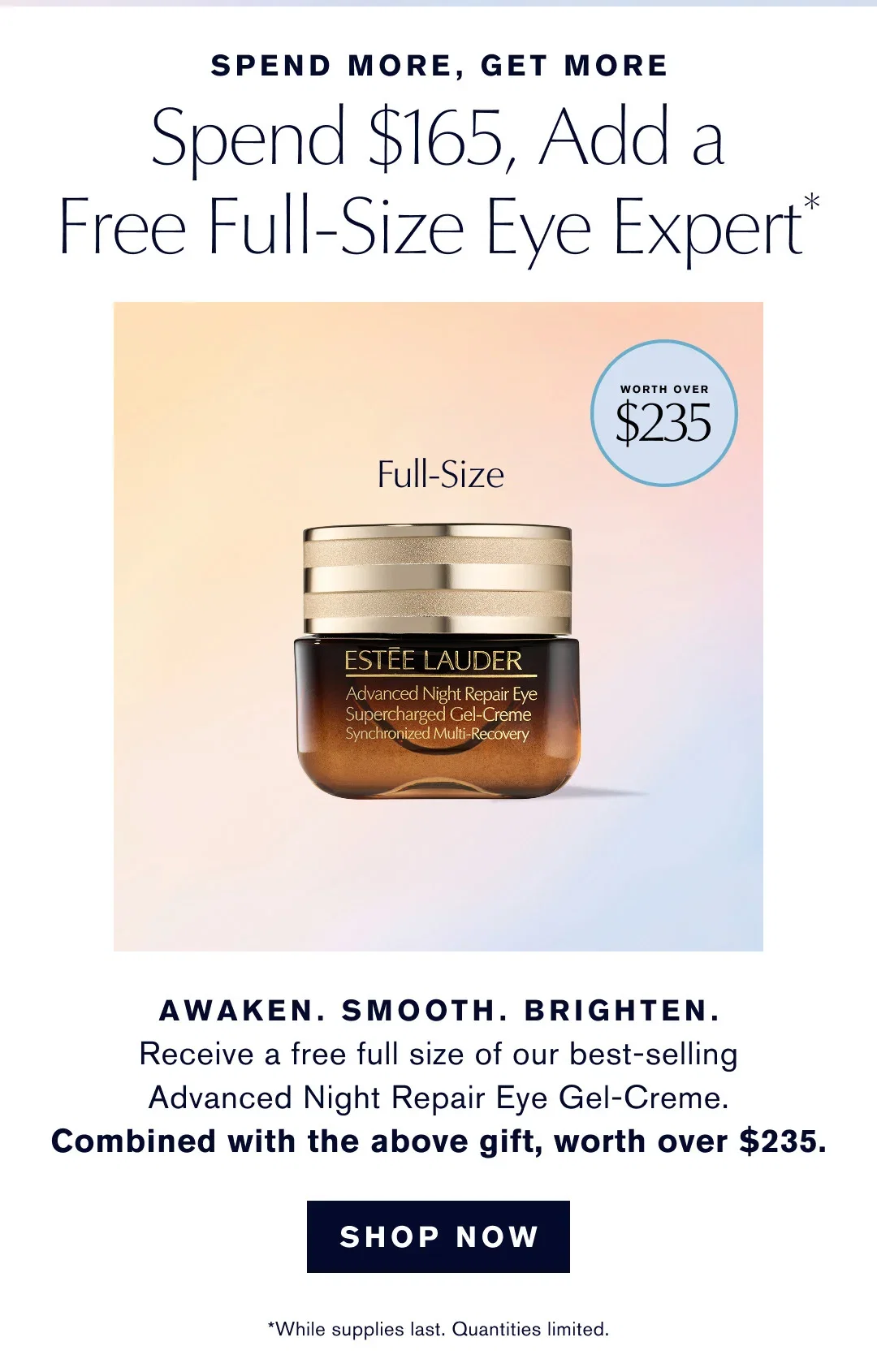 SPEND MORE, GET MORE
Spend $165, Add a
Free Full-Size Eye Expert* | AWAKEN. SMOOTH. BRIGHTEN.
Receive a free full size of our best-selling
Advanced Night Repair Eye Gel-Creme.
Combined with the above gift, worth over $235. |
 SHOP NOW
| *While supplies last. Quantities limited.
