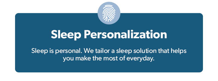 Sleep Personalization. Sleep is personal. We tailor a sleep solution that helps you make the most of everyday.