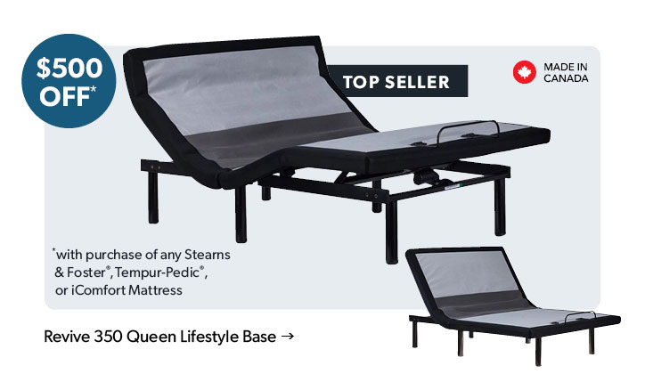 500 dollars OFF. Top Seller. Made in Canada. with purchase of any Stearns and Foster, Tempur-Pedic, or iComfort Mattress. Click to shop the Revive 350 Queen Lifestyle Base