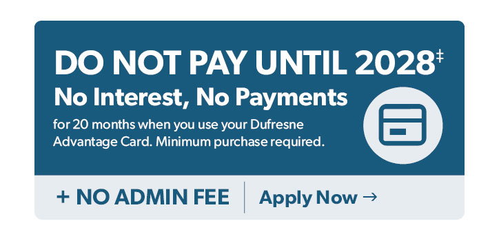 Do not Pay until 2028. No Interest, No Payments for 20 months when you use your Dufresne Advantage Card. Minimum purchase required. Plus no admin fees. Click to apply now. 