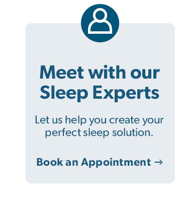 Meet with our Sleep Experts. Let us help you create your perfect sleep solution. Click to book an appointment