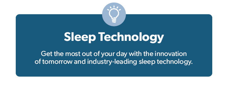 Sleep Technology. Get the most out of your day with the innovation of tomorrow and industry-leading sleep technology.