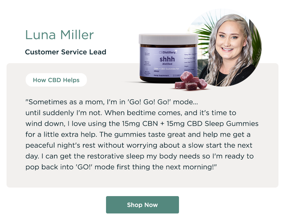 Luna Miller, Customer Service Lead. How CBD Helps: "Sometimes as a mom, I'm in 'Go! Go! Go!' mode... until suddenly I'm not.  When bedtime comes, and it's time to wind down, I love using the 15mg CBN + 15mg CBD Sleep Gummies for a little extra help. The gummies taste great and help me get a peaceful night's rest without worrying about a slow start the next day. I can get the restorative sleep my body needs so I'm ready to pop back into 'GO!' mode first thing the next morning!" Shop Now
