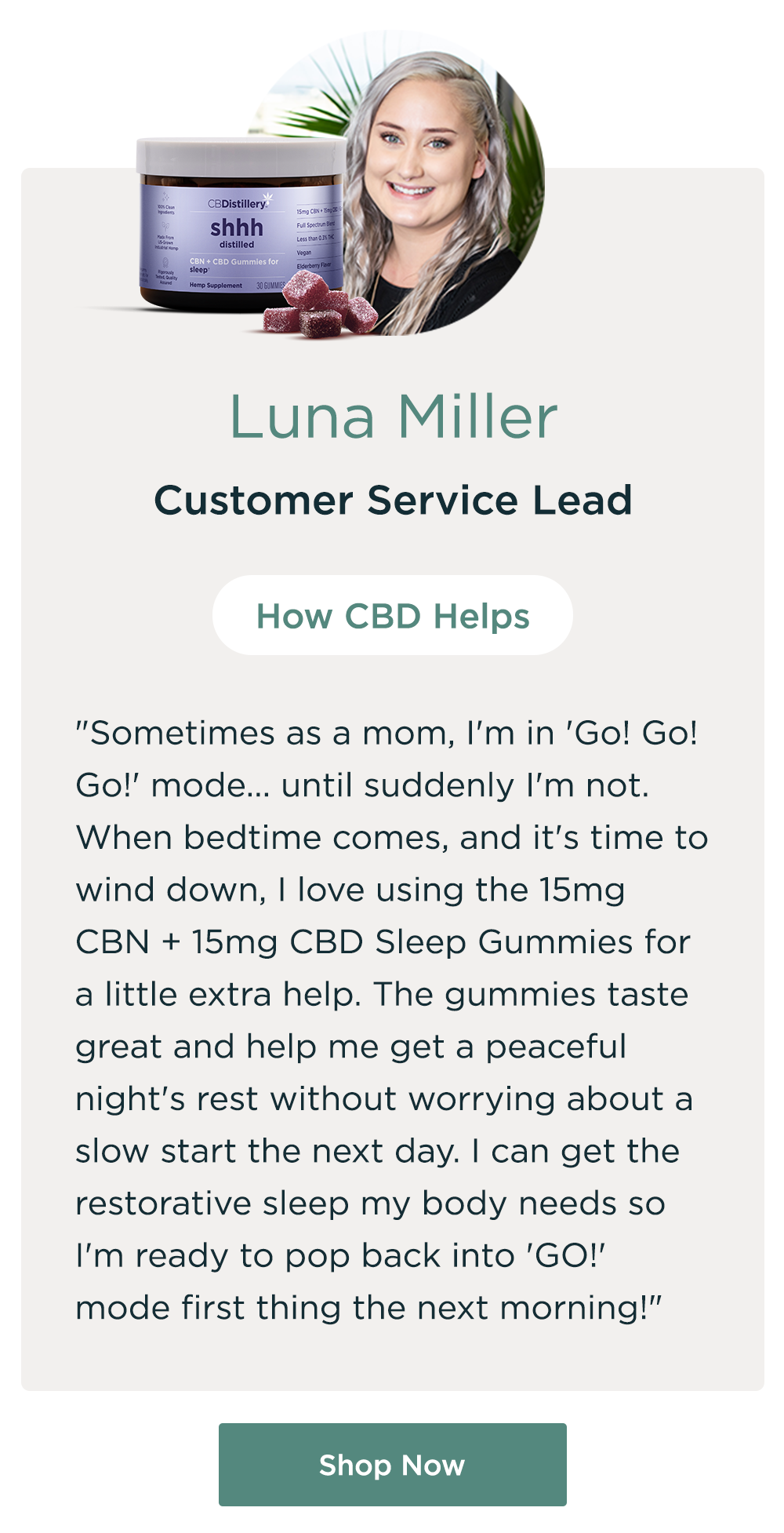 Luna Miller, Customer Service Lead. How CBD Helps: "Sometimes as a mom, I'm in 'Go! Go! Go!' mode... until suddenly I'm not. When bedtime comes, and it's time to wind down, I love using the 15mg CBN + 15mg CBD Sleep Gummies for a little extra help. The gummies taste great and help me get a peaceful night's rest without worrying about a slow start the next day. I can get the restorative sleep my body needs so I'm ready to pop back into 'GO!' mode first thing the next morning!" Shop Now