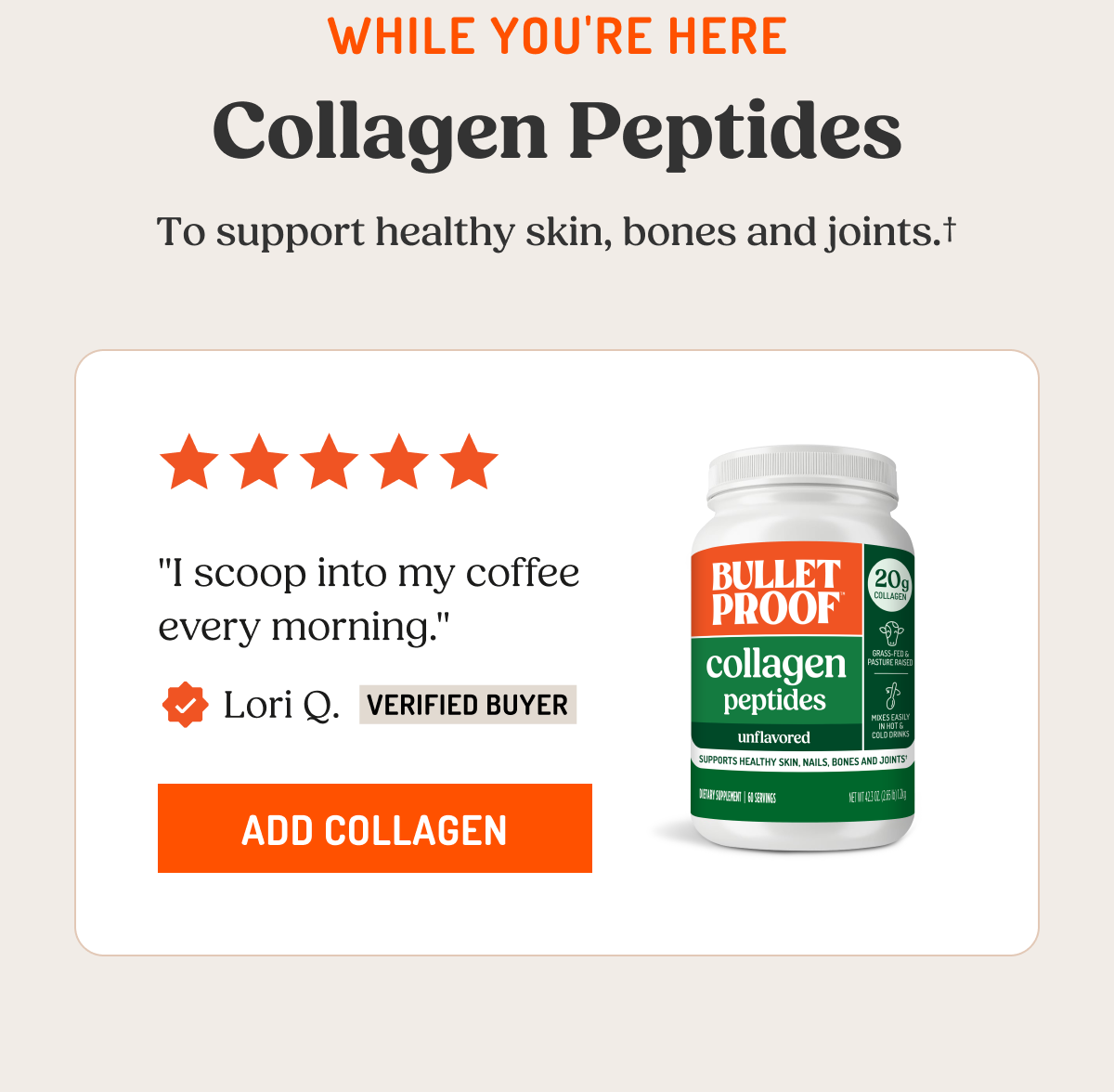 WHILE YOU'RE HERE Collagen Peptides To support healthy skin, bones and joints. "I scoop into my coffee every morning." Lori Q. VERIFIED BUYER ADD COLLAGEN BULLETPROOF collagen peptides unflavored