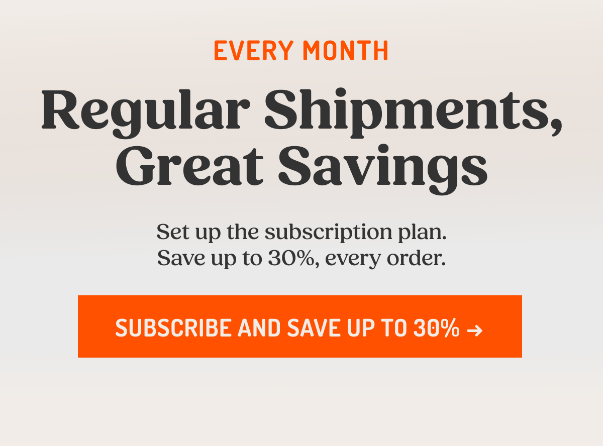 EVERY MONTH Regular Shipments, Great Savings Set up the subscription plan. Save up to 30%, every order. SUBSCRIBE AND SAVE UP TO 30% ->