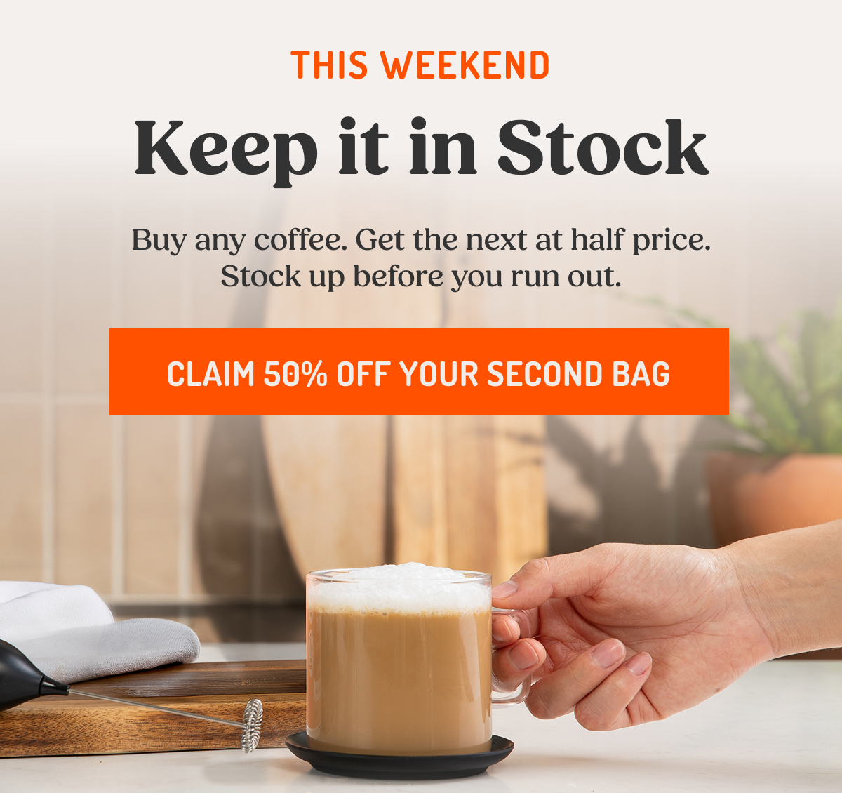 THIS WEEKEND Keep it in Stock Buy any coffee. Get the next at half price. Stock up before you run out. CLAIM 50% OFF YOUR SECOND BAG