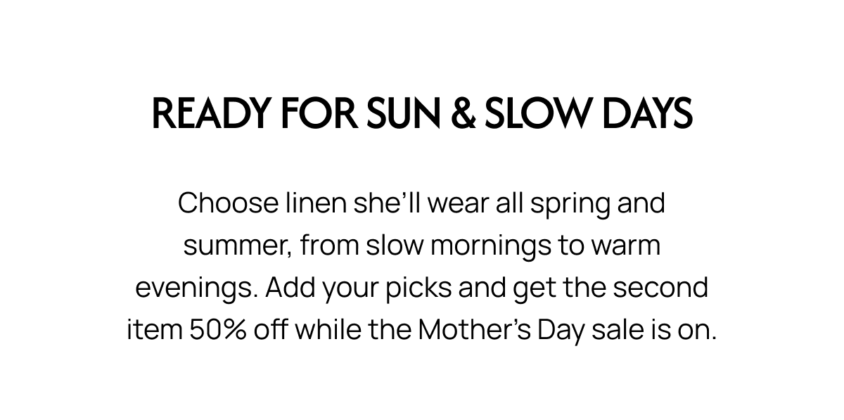 READY FOR SUN & SLOW DAYS Choose linen she'll wear all spring and summer, from slow mornings to warm evenings. Add your picks and get the second item 50% off while the Mother's Day sale is on.