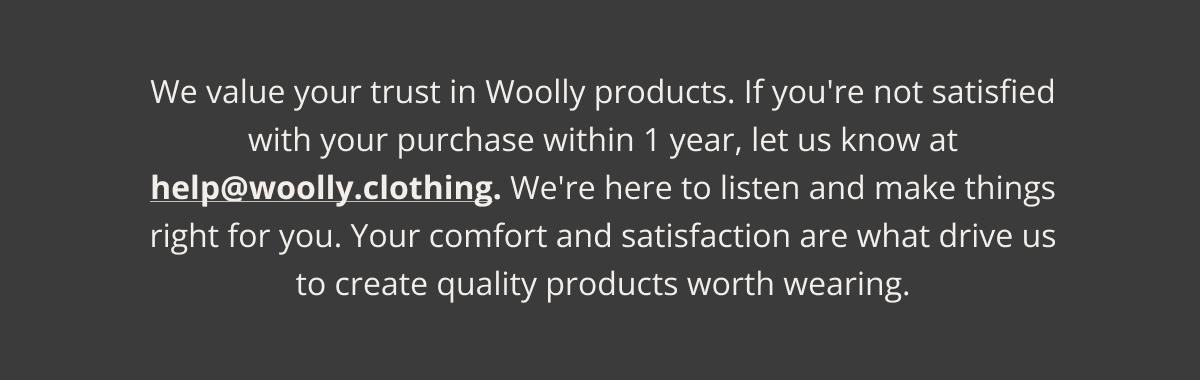 We value your trust in Woolly products. If you're not satisfied with your purchase within 1 year, let us know at help@woolly.clothing. We're here to listen and make things right for you. Your comfort and satisfaction are what drive us to create quality products worth wearing.