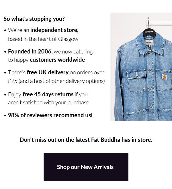 So what's stopping you?  ~ We're an independent store, based in the heart of Glasgow ~ Founded in 2006, we now catering to happy customers worldwide ~ There's free UK delivery on orders over £25 (and a host of other delivery options) ~ Enjoy free 45 days returns if you aren't satisfied with your purchase ~ 98% of reviewers recommend us!  Don't miss out on the latest Fat Buddha has in store. Shop our new arrivals
