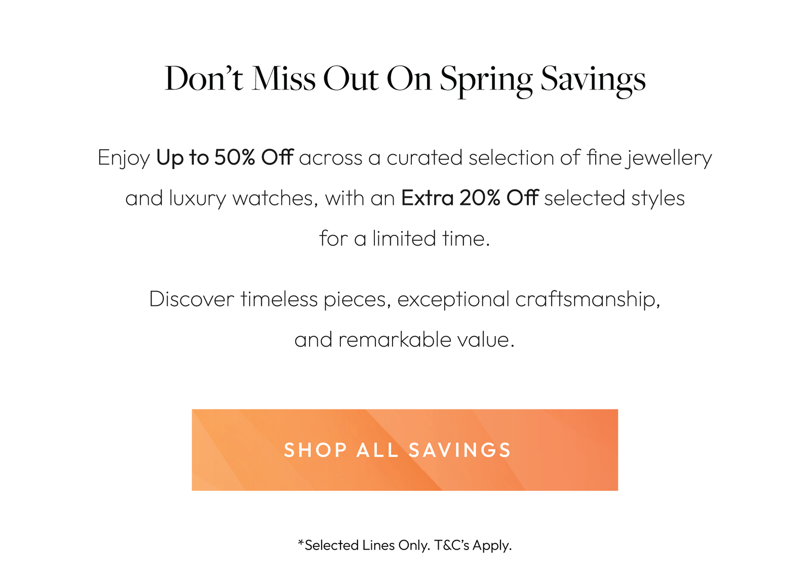 Don’t Miss Out On Spring Savings  Enjoy Up to 50% Off across a curated selection of fine jewellery and luxury watches, with an Extra 10% Off selected styles for a limited time.  Discover timeless pieces, exceptional craftsmanship, and remarkable value.