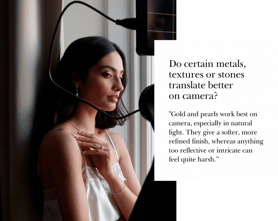 "Gold and pearls work best on camera, especially in natural light. They give a softer, more refined finish, whereas anything too reflective or intricate can feel quite harsh.”