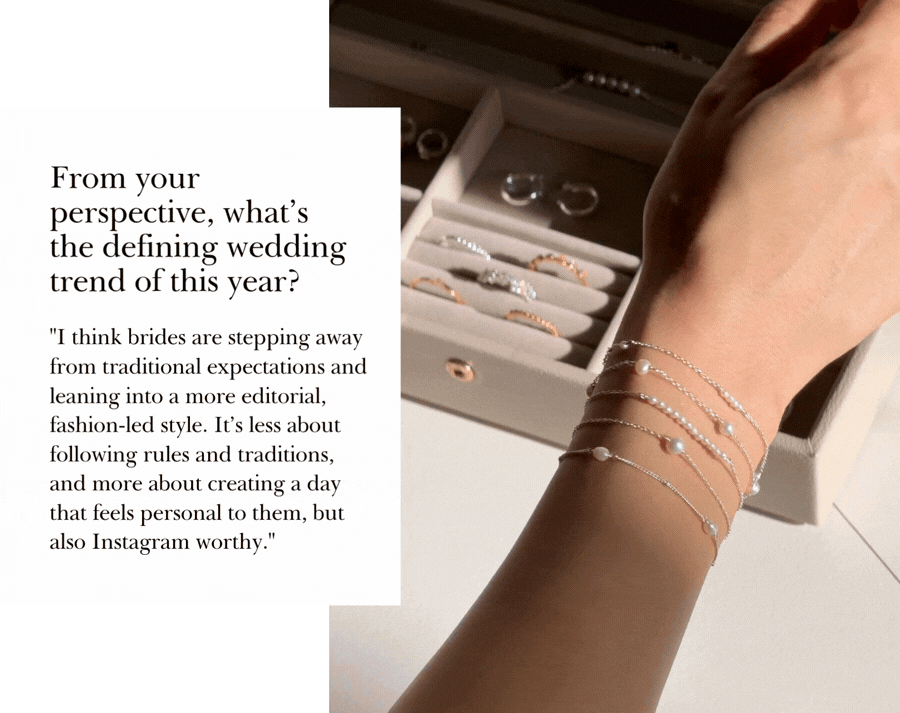 "I think brides are stepping away from traditional expectations and leaning into a more editorial, fashion-led style. It’s less about following rules and traditions, and more about creating a day that feels personal to them, but also Instagram worthy."