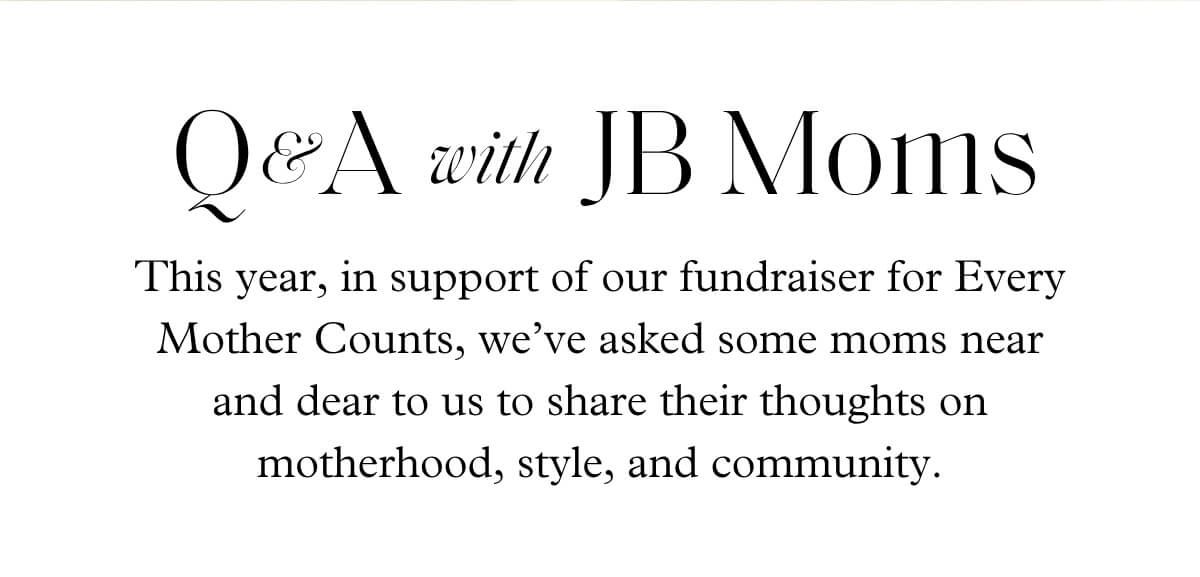 Q&A & with JB Moms - This year, in support of our fundraiser for Every Mother Counts, we’ve asked some moms near and dear to us to share their thoughts on motherhood, style, and community.